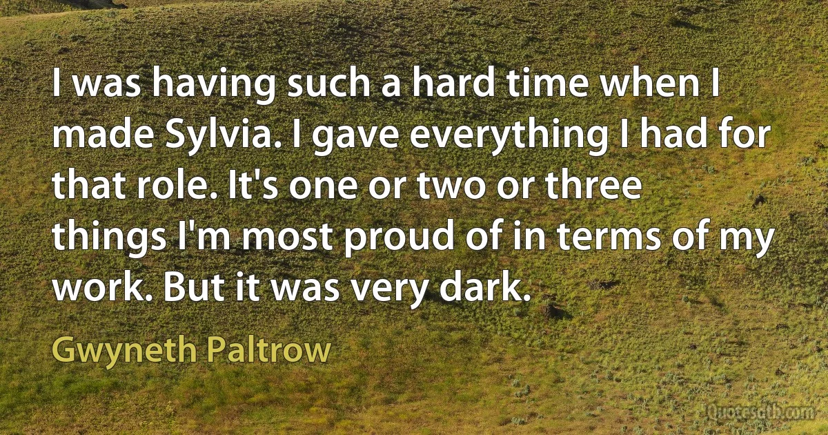 I was having such a hard time when I made Sylvia. I gave everything I had for that role. It's one or two or three things I'm most proud of in terms of my work. But it was very dark. (Gwyneth Paltrow)