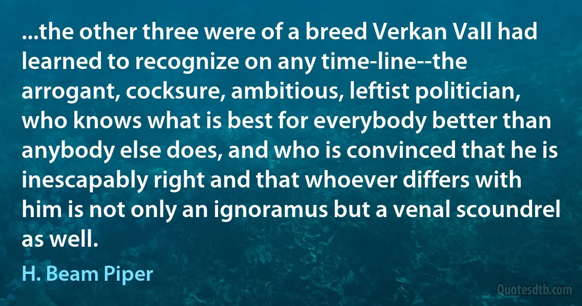 ...the other three were of a breed Verkan Vall had learned to recognize on any time-line--the arrogant, cocksure, ambitious, leftist politician, who knows what is best for everybody better than anybody else does, and who is convinced that he is inescapably right and that whoever differs with him is not only an ignoramus but a venal scoundrel as well. (H. Beam Piper)