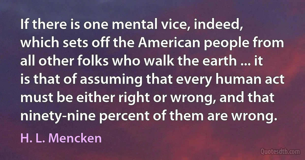 If there is one mental vice, indeed, which sets off the American people from all other folks who walk the earth ... it is that of assuming that every human act must be either right or wrong, and that ninety-nine percent of them are wrong. (H. L. Mencken)