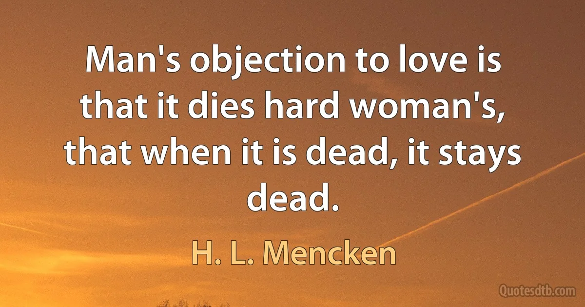 Man's objection to love is that it dies hard woman's, that when it is dead, it stays dead. (H. L. Mencken)