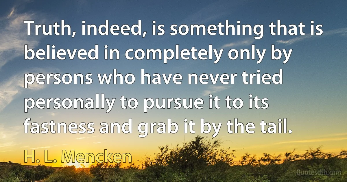 Truth, indeed, is something that is believed in completely only by persons who have never tried personally to pursue it to its fastness and grab it by the tail. (H. L. Mencken)