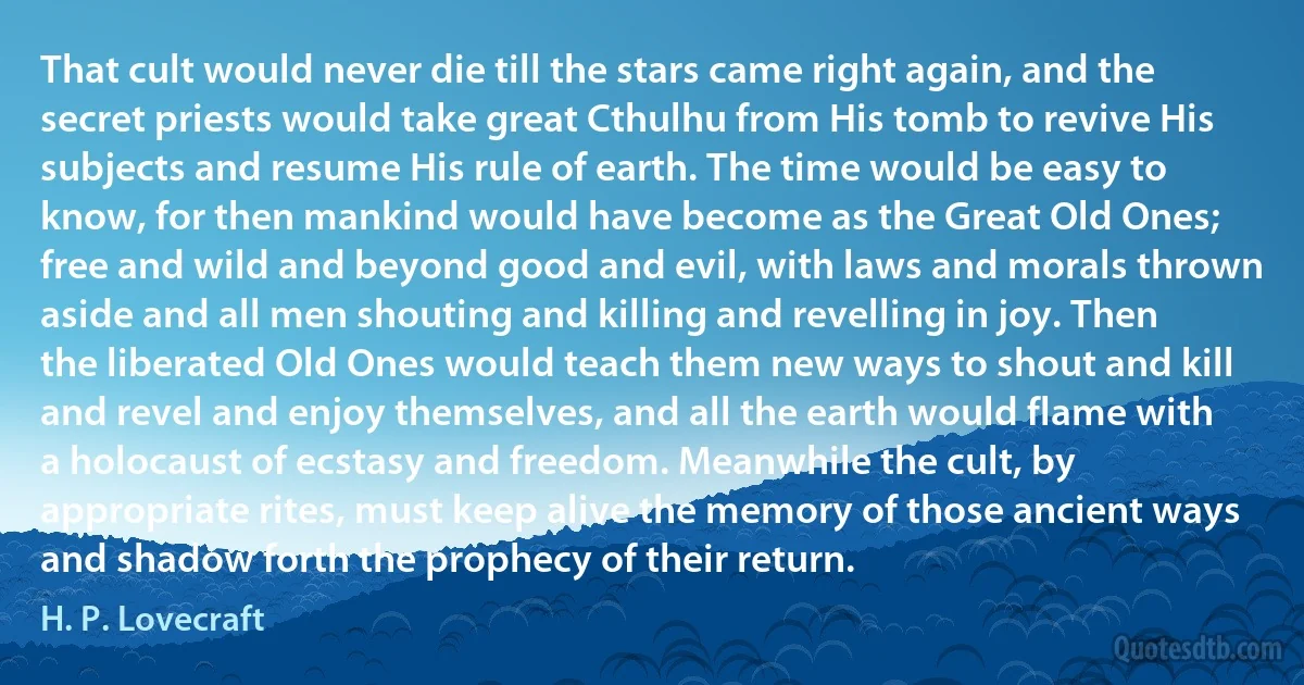 That cult would never die till the stars came right again, and the secret priests would take great Cthulhu from His tomb to revive His subjects and resume His rule of earth. The time would be easy to know, for then mankind would have become as the Great Old Ones; free and wild and beyond good and evil, with laws and morals thrown aside and all men shouting and killing and revelling in joy. Then the liberated Old Ones would teach them new ways to shout and kill and revel and enjoy themselves, and all the earth would flame with a holocaust of ecstasy and freedom. Meanwhile the cult, by appropriate rites, must keep alive the memory of those ancient ways and shadow forth the prophecy of their return. (H. P. Lovecraft)