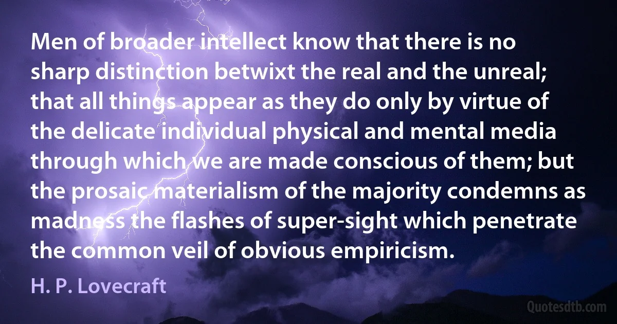 Men of broader intellect know that there is no sharp distinction betwixt the real and the unreal; that all things appear as they do only by virtue of the delicate individual physical and mental media through which we are made conscious of them; but the prosaic materialism of the majority condemns as madness the flashes of super-sight which penetrate the common veil of obvious empiricism. (H. P. Lovecraft)