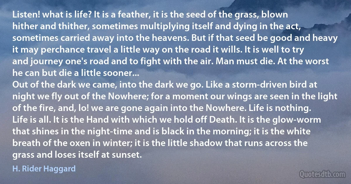 Listen! what is life? It is a feather, it is the seed of the grass, blown hither and thither, sometimes multiplying itself and dying in the act, sometimes carried away into the heavens. But if that seed be good and heavy it may perchance travel a little way on the road it wills. It is well to try and journey one's road and to fight with the air. Man must die. At the worst he can but die a little sooner...
Out of the dark we came, into the dark we go. Like a storm-driven bird at night we fly out of the Nowhere; for a moment our wings are seen in the light of the fire, and, lo! we are gone again into the Nowhere. Life is nothing. Life is all. It is the Hand with which we hold off Death. It is the glow-worm that shines in the night-time and is black in the morning; it is the white breath of the oxen in winter; it is the little shadow that runs across the grass and loses itself at sunset. (H. Rider Haggard)