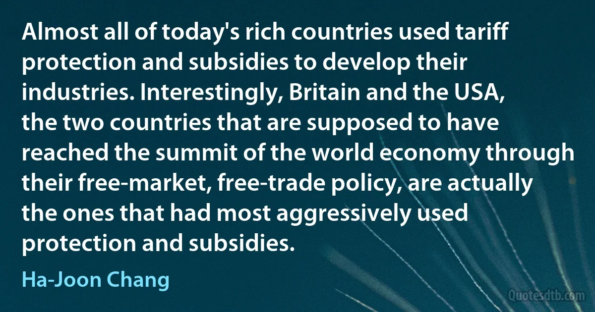 Almost all of today's rich countries used tariff protection and subsidies to develop their industries. Interestingly, Britain and the USA, the two countries that are supposed to have reached the summit of the world economy through their free-market, free-trade policy, are actually the ones that had most aggressively used protection and subsidies. (Ha-Joon Chang)