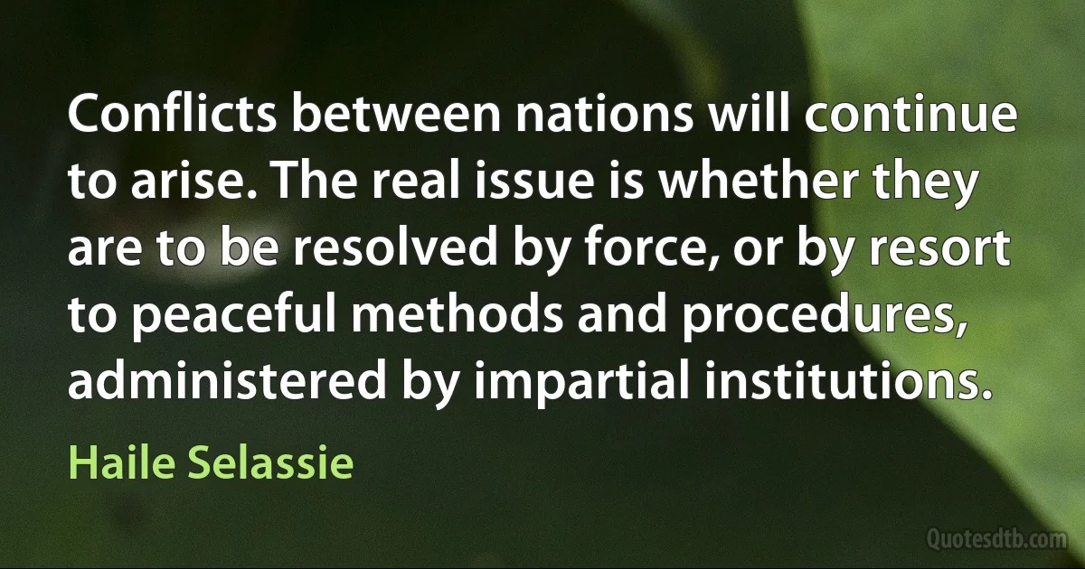 Conflicts between nations will continue to arise. The real issue is whether they are to be resolved by force, or by resort to peaceful methods and procedures, administered by impartial institutions. (Haile Selassie)