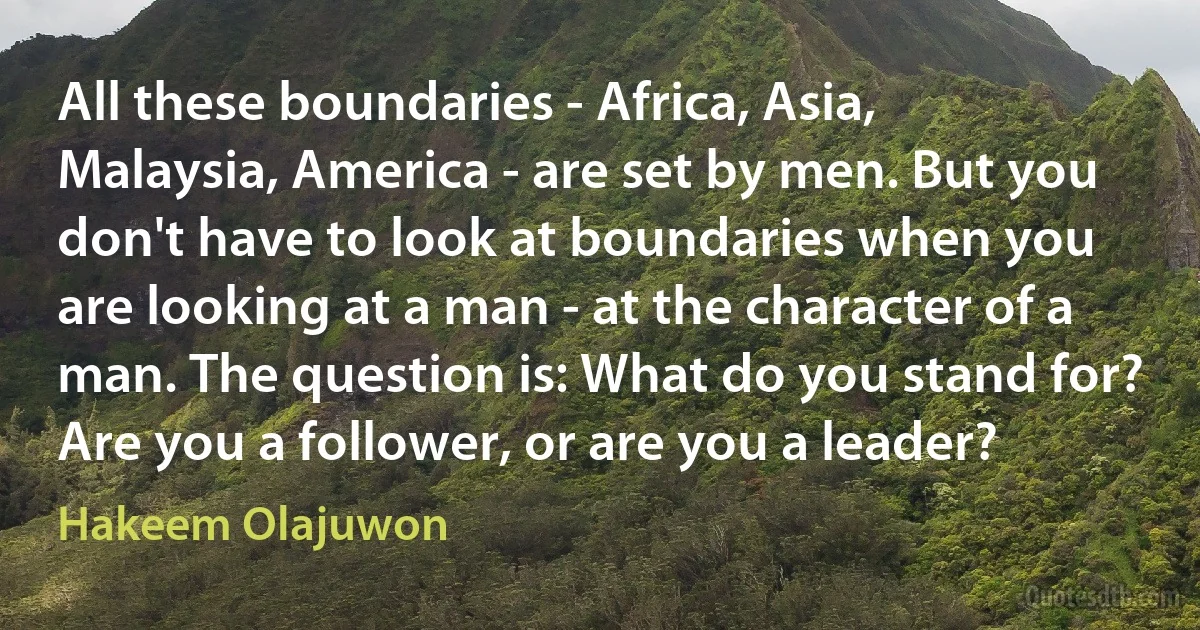 All these boundaries - Africa, Asia, Malaysia, America - are set by men. But you don't have to look at boundaries when you are looking at a man - at the character of a man. The question is: What do you stand for? Are you a follower, or are you a leader? (Hakeem Olajuwon)