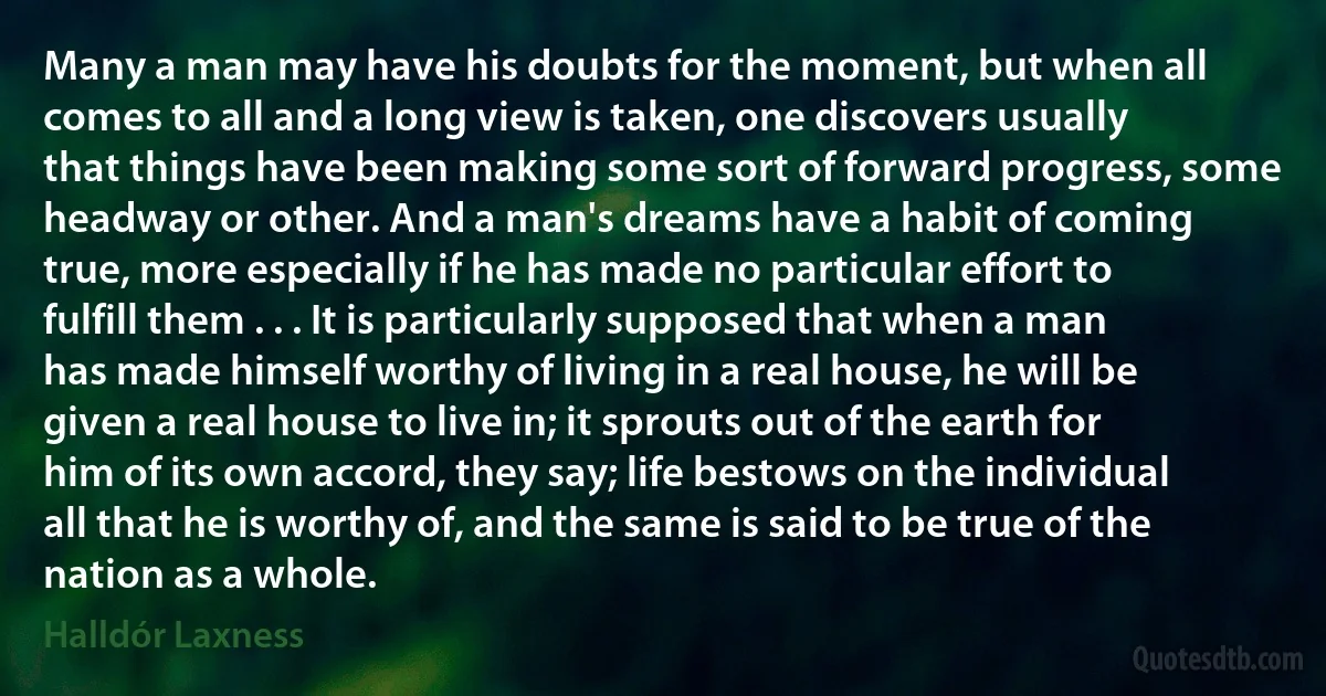 Many a man may have his doubts for the moment, but when all comes to all and a long view is taken, one discovers usually that things have been making some sort of forward progress, some headway or other. And a man's dreams have a habit of coming true, more especially if he has made no particular effort to fulfill them . . . It is particularly supposed that when a man has made himself worthy of living in a real house, he will be given a real house to live in; it sprouts out of the earth for him of its own accord, they say; life bestows on the individual all that he is worthy of, and the same is said to be true of the nation as a whole. (Halldór Laxness)