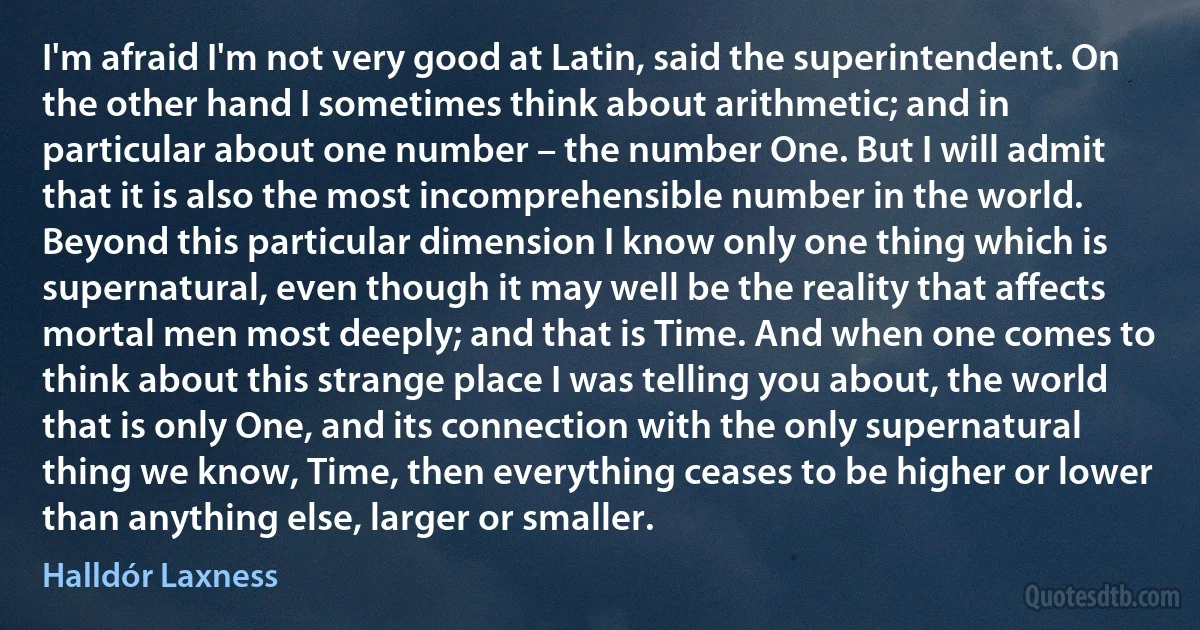 I'm afraid I'm not very good at Latin, said the superintendent. On the other hand I sometimes think about arithmetic; and in particular about one number – the number One. But I will admit that it is also the most incomprehensible number in the world. Beyond this particular dimension I know only one thing which is supernatural, even though it may well be the reality that affects mortal men most deeply; and that is Time. And when one comes to think about this strange place I was telling you about, the world that is only One, and its connection with the only supernatural thing we know, Time, then everything ceases to be higher or lower than anything else, larger or smaller. (Halldór Laxness)