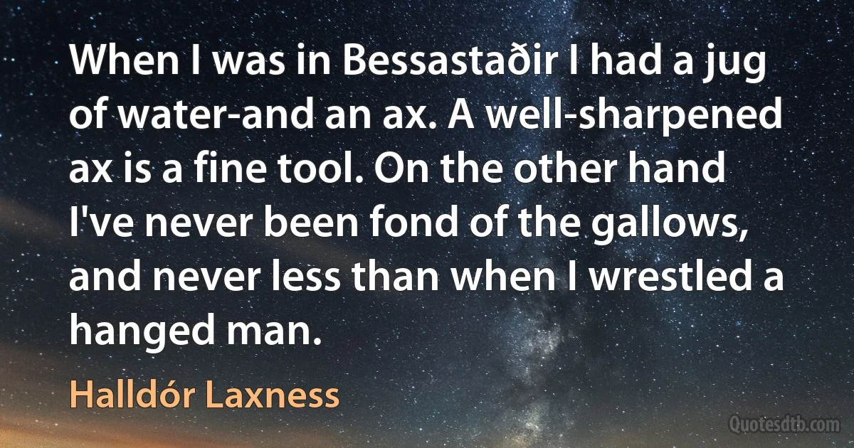 When I was in Bessastaðir I had a jug of water-and an ax. A well-sharpened ax is a fine tool. On the other hand I've never been fond of the gallows, and never less than when I wrestled a hanged man. (Halldór Laxness)