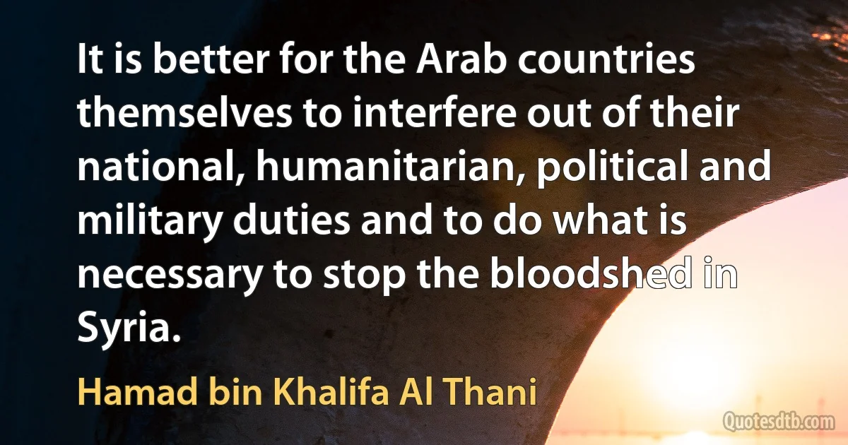 It is better for the Arab countries themselves to interfere out of their national, humanitarian, political and military duties and to do what is necessary to stop the bloodshed in Syria. (Hamad bin Khalifa Al Thani)