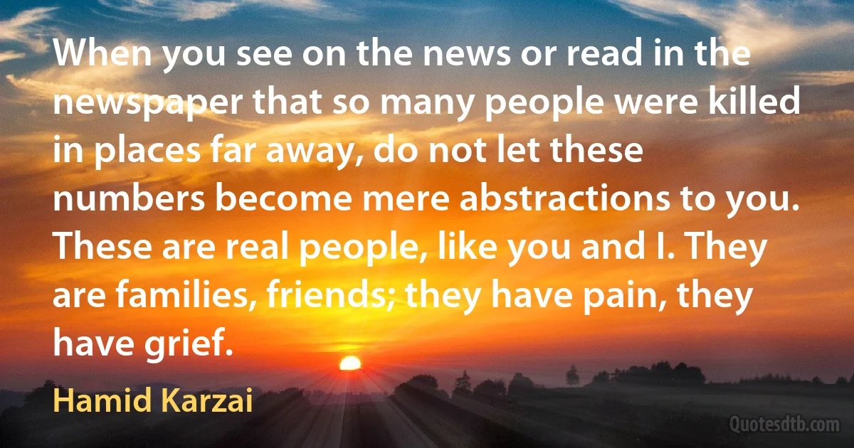 When you see on the news or read in the newspaper that so many people were killed in places far away, do not let these numbers become mere abstractions to you. These are real people, like you and I. They are families, friends; they have pain, they have grief. (Hamid Karzai)