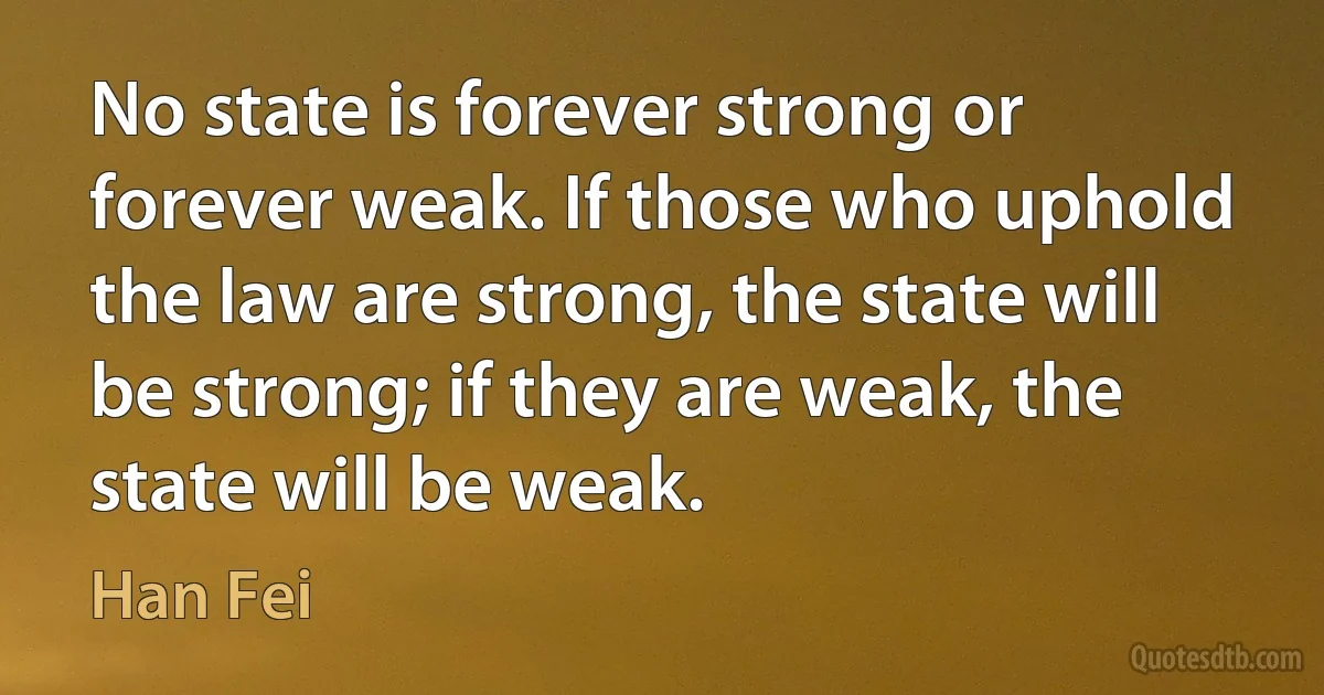 No state is forever strong or forever weak. If those who uphold the law are strong, the state will be strong; if they are weak, the state will be weak. (Han Fei)