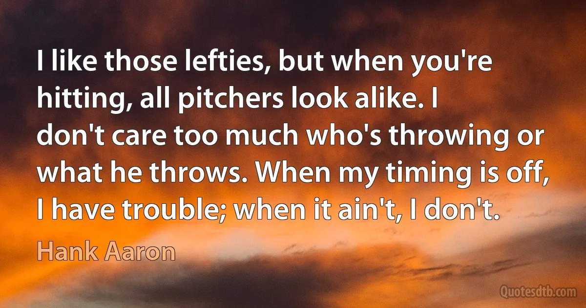 I like those lefties, but when you're hitting, all pitchers look alike. I don't care too much who's throwing or what he throws. When my timing is off, I have trouble; when it ain't, I don't. (Hank Aaron)