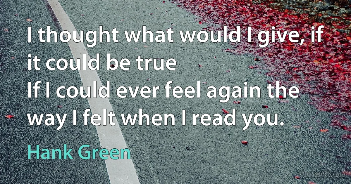 I thought what would I give, if it could be true
If I could ever feel again the way I felt when I read you. (Hank Green)