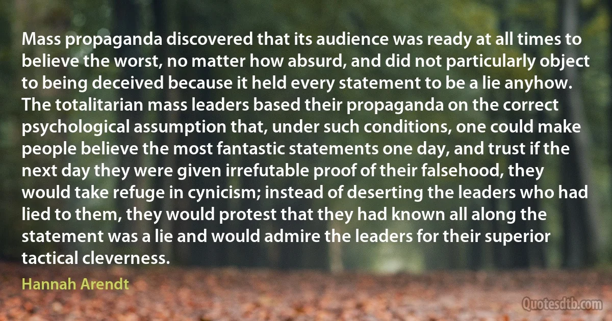 Mass propaganda discovered that its audience was ready at all times to believe the worst, no matter how absurd, and did not particularly object to being deceived because it held every statement to be a lie anyhow. The totalitarian mass leaders based their propaganda on the correct psychological assumption that, under such conditions, one could make people believe the most fantastic statements one day, and trust if the next day they were given irrefutable proof of their falsehood, they would take refuge in cynicism; instead of deserting the leaders who had lied to them, they would protest that they had known all along the statement was a lie and would admire the leaders for their superior tactical cleverness. (Hannah Arendt)