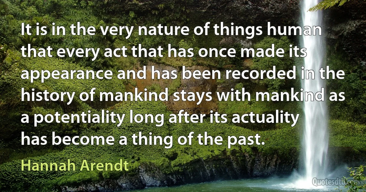 It is in the very nature of things human that every act that has once made its appearance and has been recorded in the history of mankind stays with mankind as a potentiality long after its actuality has become a thing of the past. (Hannah Arendt)