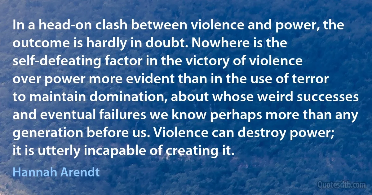 In a head-on clash between violence and power, the outcome is hardly in doubt. Nowhere is the self-defeating factor in the victory of violence over power more evident than in the use of terror to maintain domination, about whose weird successes and eventual failures we know perhaps more than any generation before us. Violence can destroy power; it is utterly incapable of creating it. (Hannah Arendt)