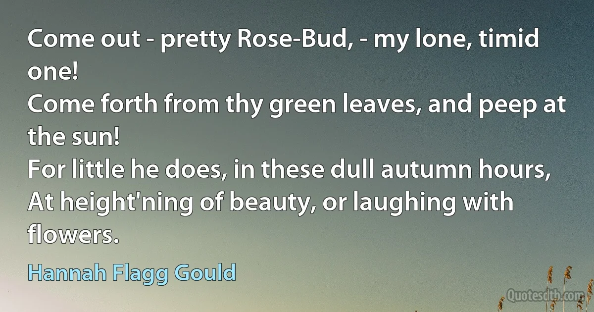 Come out - pretty Rose-Bud, - my lone, timid one!
Come forth from thy green leaves, and peep at the sun!
For little he does, in these dull autumn hours,
At height'ning of beauty, or laughing with flowers. (Hannah Flagg Gould)