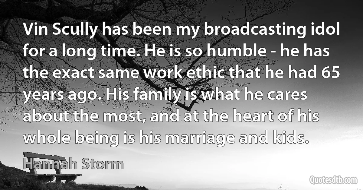 Vin Scully has been my broadcasting idol for a long time. He is so humble - he has the exact same work ethic that he had 65 years ago. His family is what he cares about the most, and at the heart of his whole being is his marriage and kids. (Hannah Storm)