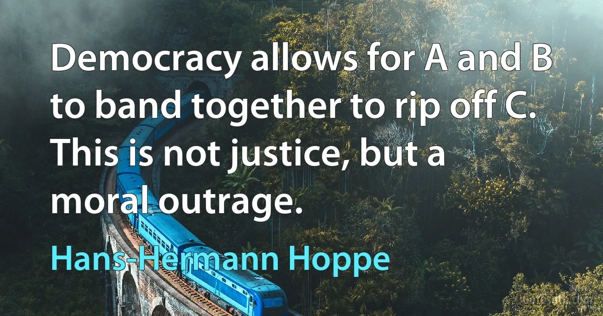 Democracy allows for A and B to band together to rip off C. This is not justice, but a moral outrage. (Hans-Hermann Hoppe)