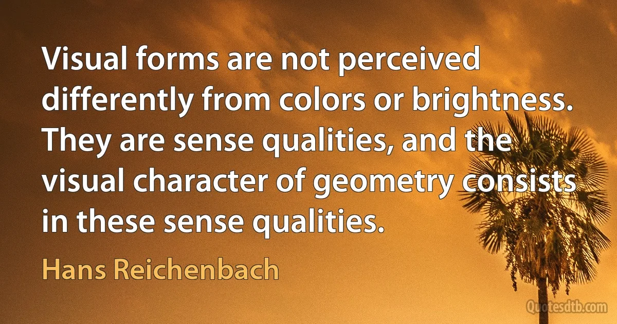 Visual forms are not perceived differently from colors or brightness. They are sense qualities, and the visual character of geometry consists in these sense qualities. (Hans Reichenbach)