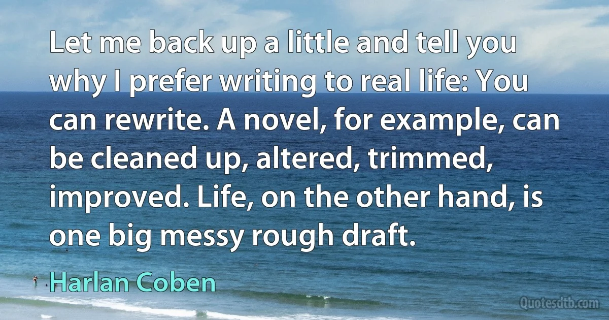 Let me back up a little and tell you why I prefer writing to real life: You can rewrite. A novel, for example, can be cleaned up, altered, trimmed, improved. Life, on the other hand, is one big messy rough draft. (Harlan Coben)