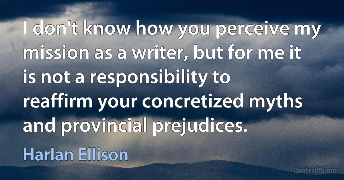 I don't know how you perceive my mission as a writer, but for me it is not a responsibility to reaffirm your concretized myths and provincial prejudices. (Harlan Ellison)