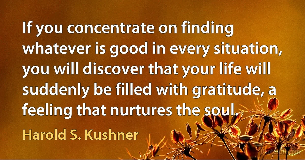 If you concentrate on finding whatever is good in every situation, you will discover that your life will suddenly be filled with gratitude, a feeling that nurtures the soul. (Harold S. Kushner)