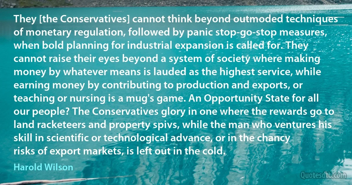 They [the Conservatives] cannot think beyond outmoded techniques of monetary regulation, followed by panic stop-go-stop measures, when bold planning for industrial expansion is called for. They cannot raise their eyes beyond a system of society where making money by whatever means is lauded as the highest service, while earning money by contributing to production and exports, or teaching or nursing is a mug's game. An Opportunity State for all our people? The Conservatives glory in one where the rewards go to land racketeers and property spivs, while the man who ventures his skill in scientific or technological advance, or in the chancy risks of export markets, is left out in the cold. (Harold Wilson)