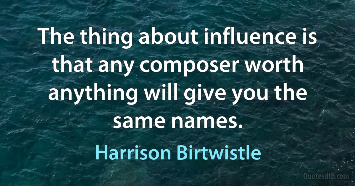 The thing about influence is that any composer worth anything will give you the same names. (Harrison Birtwistle)