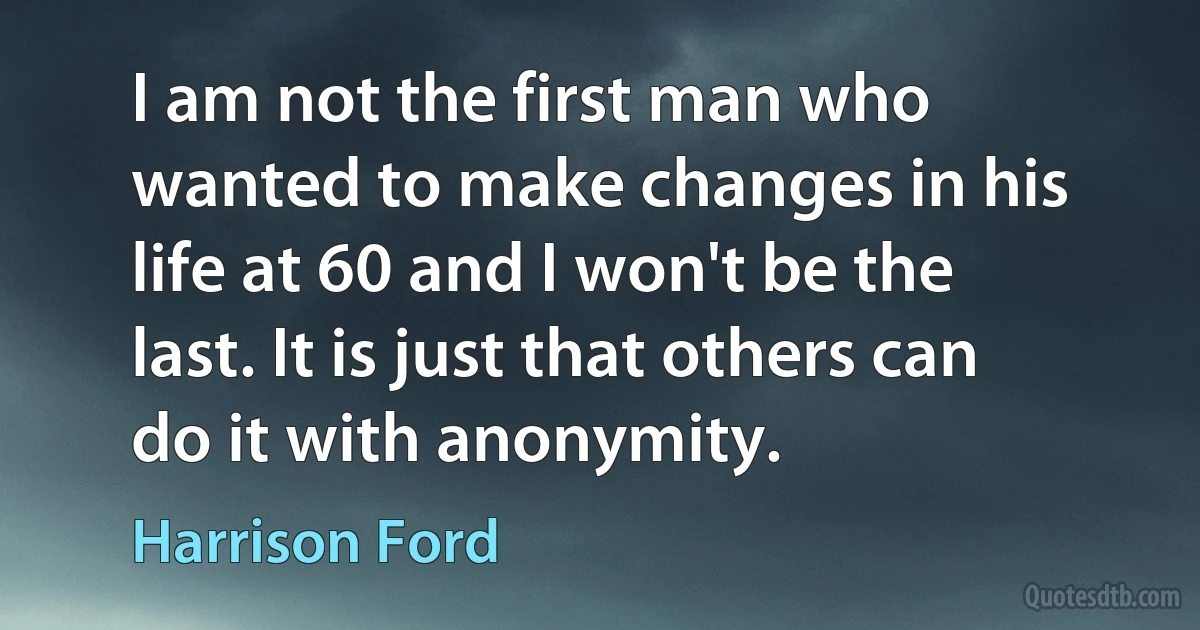 I am not the first man who wanted to make changes in his life at 60 and I won't be the last. It is just that others can do it with anonymity. (Harrison Ford)