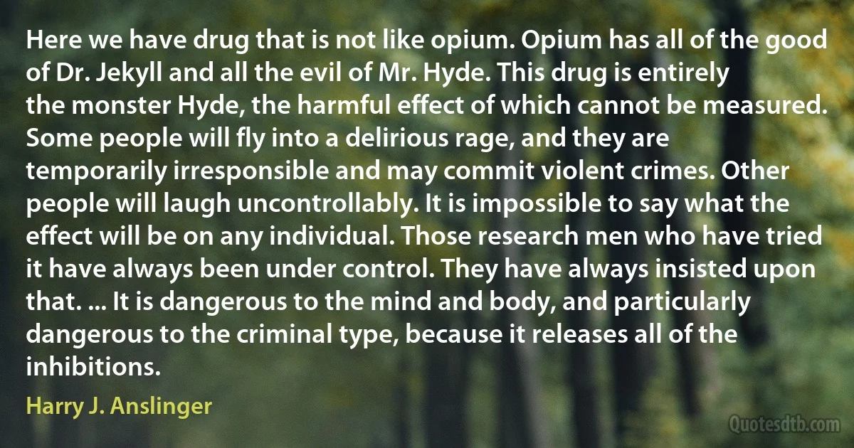 Here we have drug that is not like opium. Opium has all of the good of Dr. Jekyll and all the evil of Mr. Hyde. This drug is entirely the monster Hyde, the harmful effect of which cannot be measured. Some people will fly into a delirious rage, and they are temporarily irresponsible and may commit violent crimes. Other people will laugh uncontrollably. It is impossible to say what the effect will be on any individual. Those research men who have tried it have always been under control. They have always insisted upon that. ... It is dangerous to the mind and body, and particularly dangerous to the criminal type, because it releases all of the inhibitions. (Harry J. Anslinger)