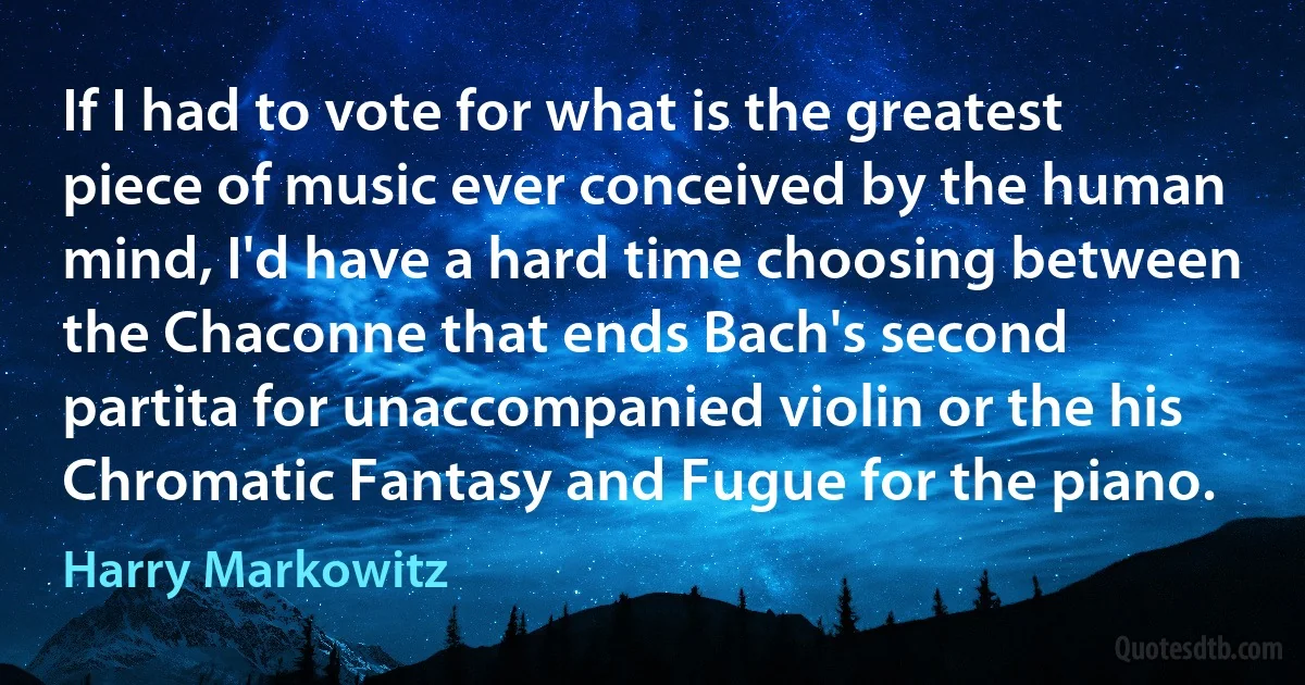 If I had to vote for what is the greatest piece of music ever conceived by the human mind, I'd have a hard time choosing between the Chaconne that ends Bach's second partita for unaccompanied violin or the his Chromatic Fantasy and Fugue for the piano. (Harry Markowitz)