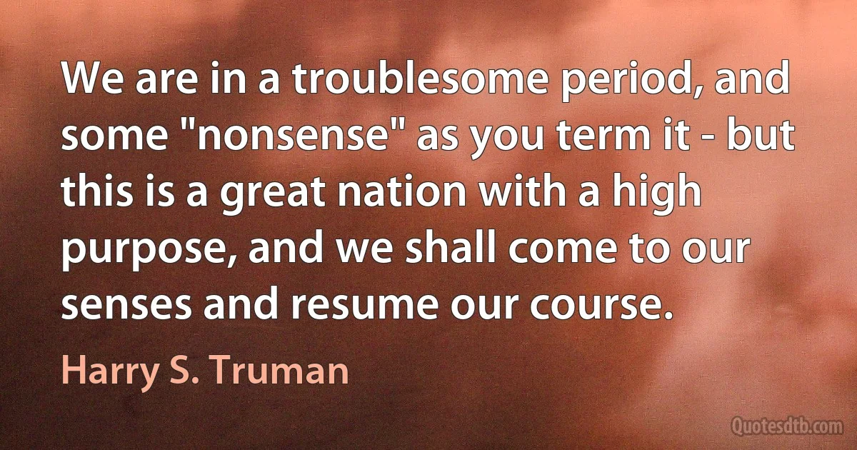 We are in a troublesome period, and some "nonsense" as you term it - but this is a great nation with a high purpose, and we shall come to our senses and resume our course. (Harry S. Truman)