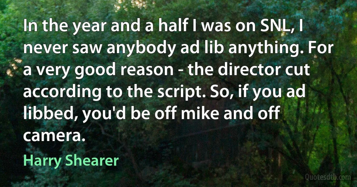 In the year and a half I was on SNL, I never saw anybody ad lib anything. For a very good reason - the director cut according to the script. So, if you ad libbed, you'd be off mike and off camera. (Harry Shearer)