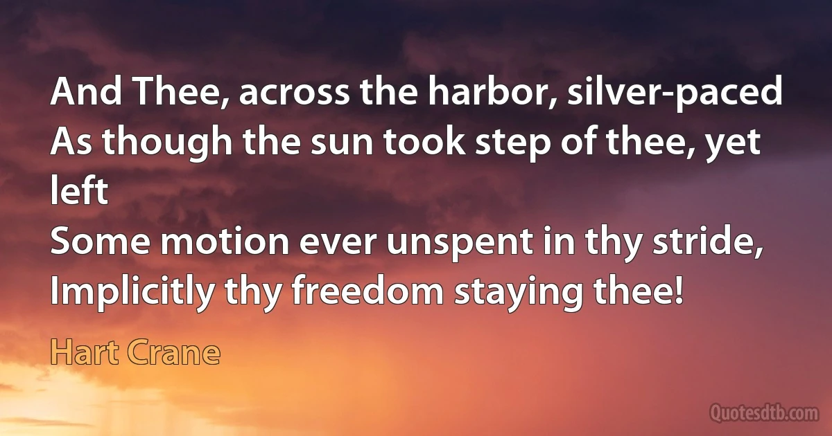 And Thee, across the harbor, silver-paced
As though the sun took step of thee, yet left
Some motion ever unspent in thy stride,
Implicitly thy freedom staying thee! (Hart Crane)