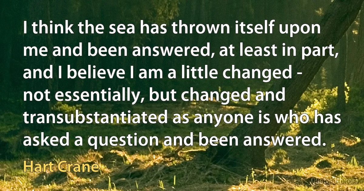 I think the sea has thrown itself upon me and been answered, at least in part, and I believe I am a little changed - not essentially, but changed and transubstantiated as anyone is who has asked a question and been answered. (Hart Crane)