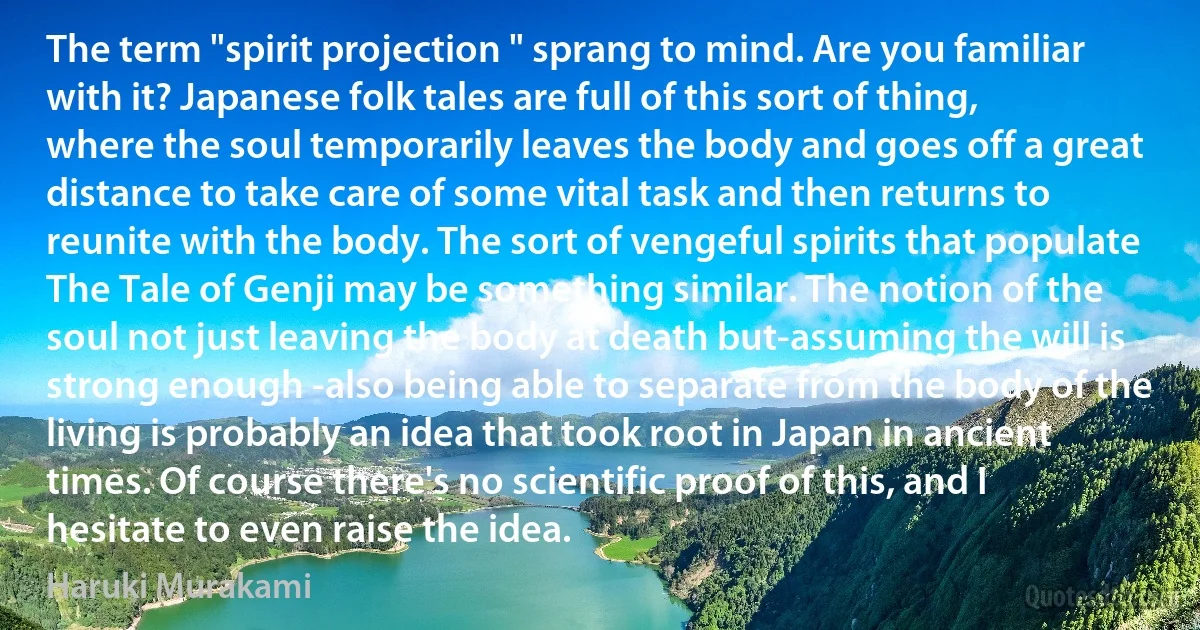 The term "spirit projection " sprang to mind. Are you familiar with it? Japanese folk tales are full of this sort of thing, where the soul temporarily leaves the body and goes off a great distance to take care of some vital task and then returns to reunite with the body. The sort of vengeful spirits that populate The Tale of Genji may be something similar. The notion of the soul not just leaving the body at death but-assuming the will is strong enough -also being able to separate from the body of the living is probably an idea that took root in Japan in ancient times. Of course there's no scientific proof of this, and I hesitate to even raise the idea. (Haruki Murakami)