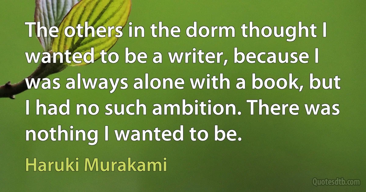 The others in the dorm thought I wanted to be a writer, because I was always alone with a book, but I had no such ambition. There was nothing I wanted to be. (Haruki Murakami)