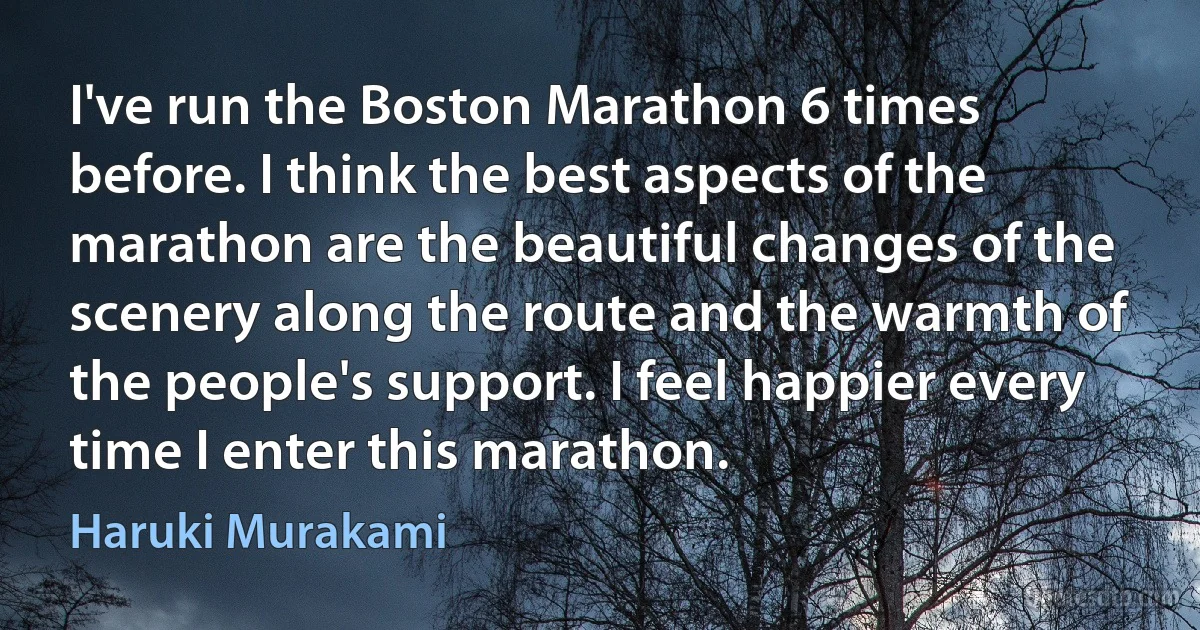 I've run the Boston Marathon 6 times before. I think the best aspects of the marathon are the beautiful changes of the scenery along the route and the warmth of the people's support. I feel happier every time I enter this marathon. (Haruki Murakami)