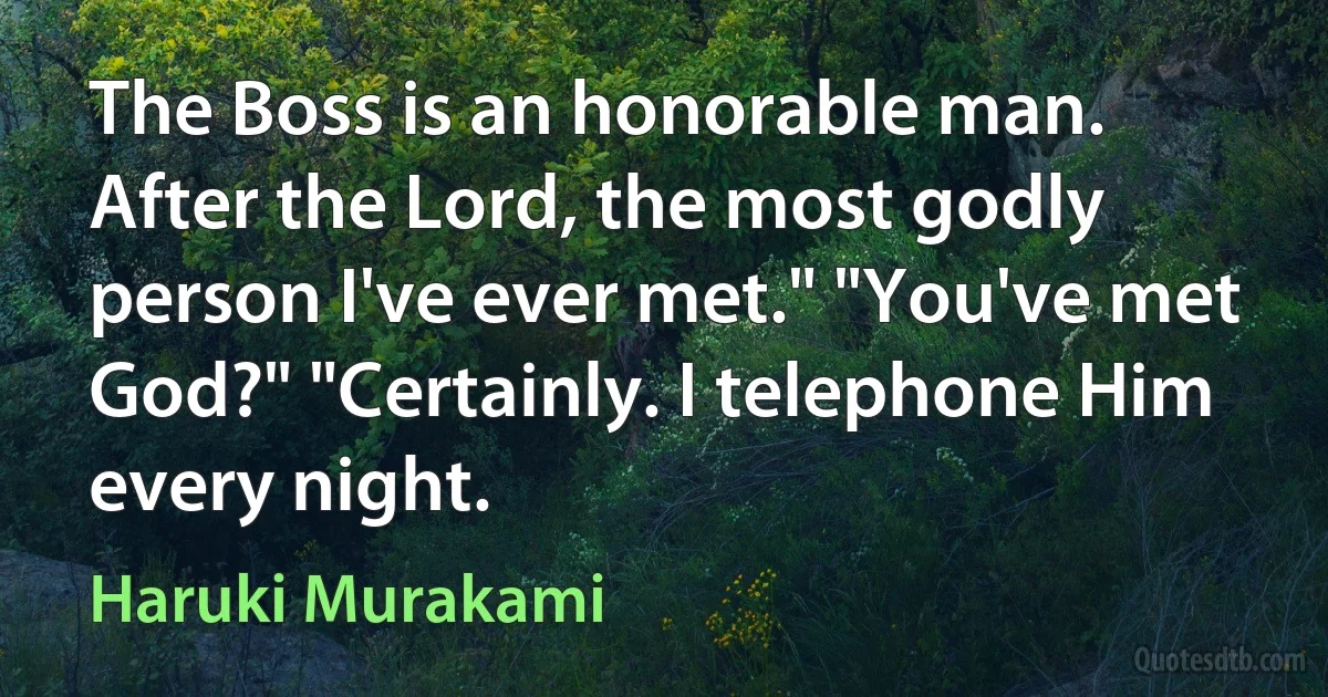 The Boss is an honorable man. After the Lord, the most godly person I've ever met." "You've met God?" "Certainly. I telephone Him every night. (Haruki Murakami)