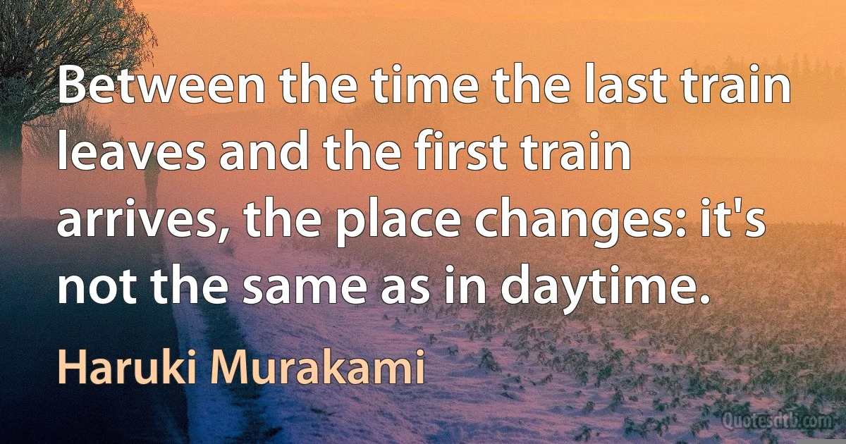 Between the time the last train leaves and the first train arrives, the place changes: it's not the same as in daytime. (Haruki Murakami)