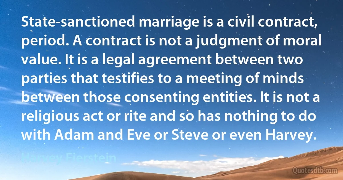 State-sanctioned marriage is a civil contract, period. A contract is not a judgment of moral value. It is a legal agreement between two parties that testifies to a meeting of minds between those consenting entities. It is not a religious act or rite and so has nothing to do with Adam and Eve or Steve or even Harvey. (Harvey Fierstein)