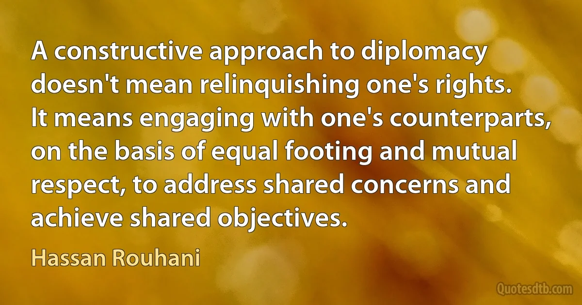 A constructive approach to diplomacy doesn't mean relinquishing one's rights. It means engaging with one's counterparts, on the basis of equal footing and mutual respect, to address shared concerns and achieve shared objectives. (Hassan Rouhani)