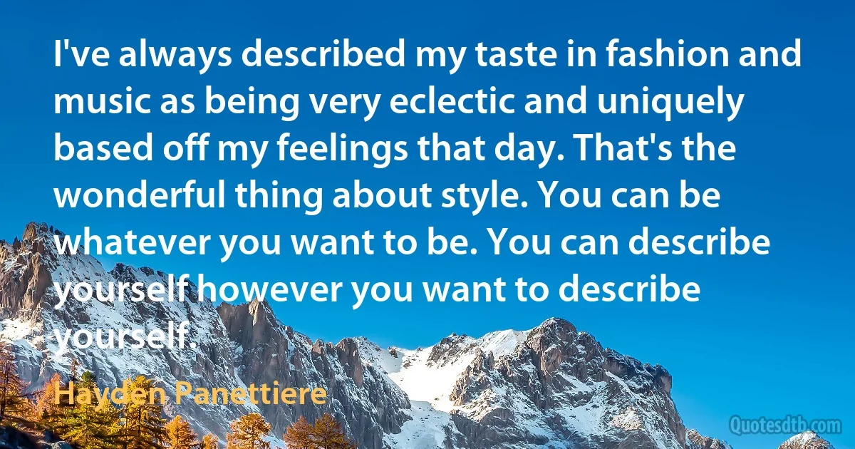 I've always described my taste in fashion and music as being very eclectic and uniquely based off my feelings that day. That's the wonderful thing about style. You can be whatever you want to be. You can describe yourself however you want to describe yourself. (Hayden Panettiere)