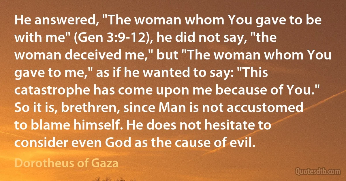 He answered, "The woman whom You gave to be with me" (Gen 3:9-12), he did not say, "the woman deceived me," but "The woman whom You gave to me," as if he wanted to say: "This catastrophe has come upon me because of You." So it is, brethren, since Man is not accustomed to blame himself. He does not hesitate to consider even God as the cause of evil. (Dorotheus of Gaza)