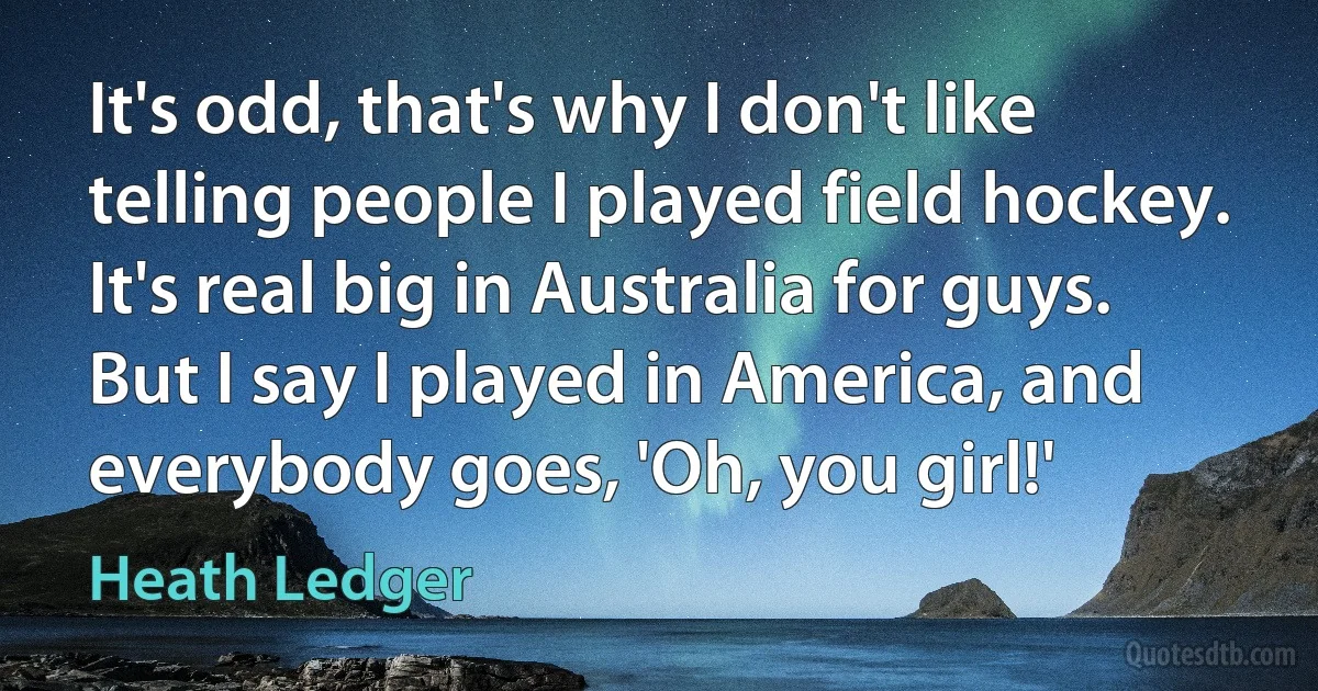 It's odd, that's why I don't like telling people I played field hockey. It's real big in Australia for guys. But I say I played in America, and everybody goes, 'Oh, you girl!' (Heath Ledger)