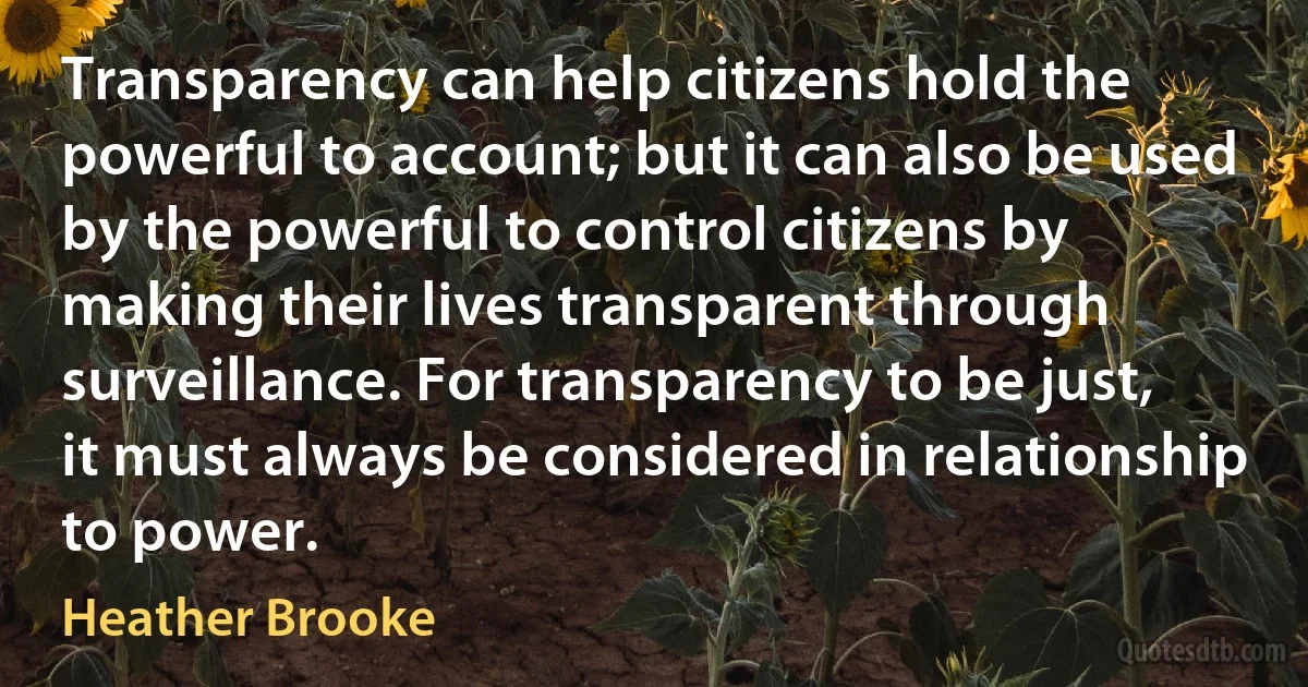 Transparency can help citizens hold the powerful to account; but it can also be used by the powerful to control citizens by making their lives transparent through surveillance. For transparency to be just, it must always be considered in relationship to power. (Heather Brooke)