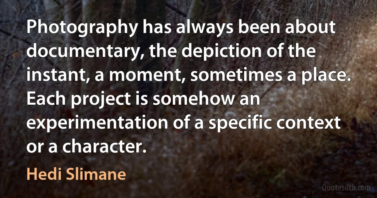 Photography has always been about documentary, the depiction of the instant, a moment, sometimes a place. Each project is somehow an experimentation of a specific context or a character. (Hedi Slimane)